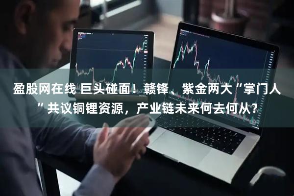 盈股网在线 巨头碰面！赣锋、紫金两大“掌门人”共议铜锂资源，产业链未来何去何从？