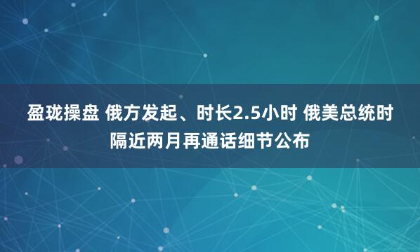 盈珑操盘 俄方发起、时长2.5小时 俄美总统时隔近两月再通话细节公布