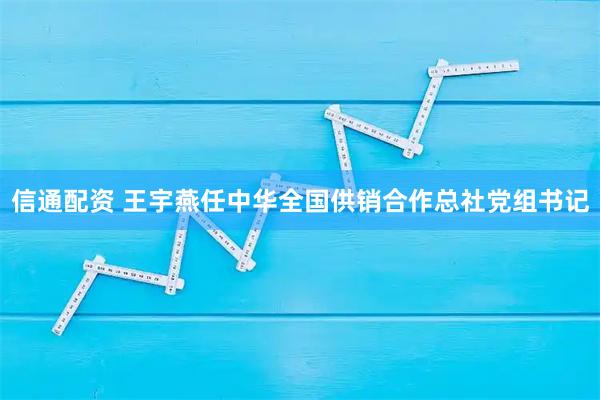 信通配资 王宇燕任中华全国供销合作总社党组书记