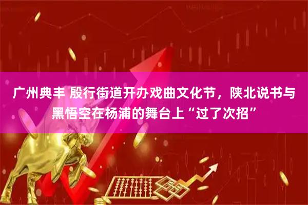 广州典丰 殷行街道开办戏曲文化节，陕北说书与黑悟空在杨浦的舞台上“过了次招”