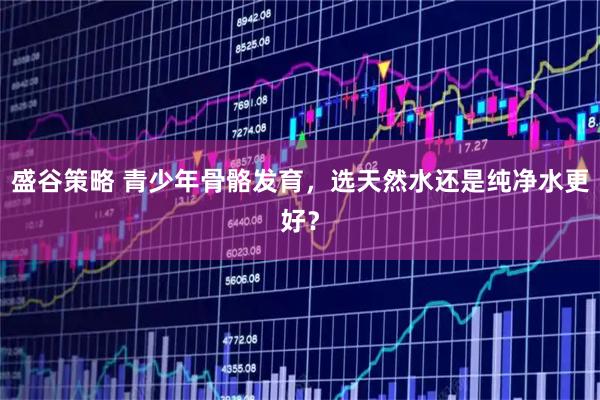 盛谷策略 青少年骨骼发育，选天然水还是纯净水更好？