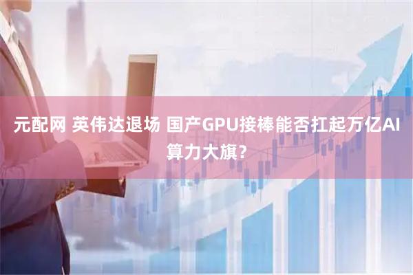 元配网 英伟达退场 国产GPU接棒能否扛起万亿AI算力大旗？