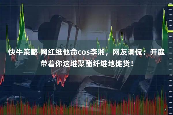 快牛策略 网红维他命cos李湘，网友调侃：开庭带着你这堆聚酯纤维地摊货！