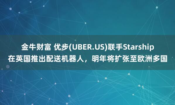 金牛财富 优步(UBER.US)联手Starship在英国推出配送机器人，明年将扩张至欧洲多国