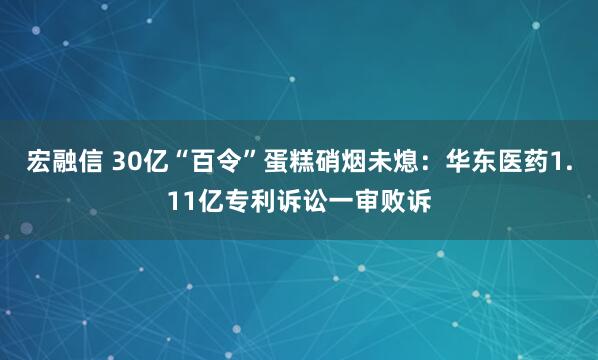 宏融信 30亿“百令”蛋糕硝烟未熄：华东医药1.11亿专利诉讼一审败诉