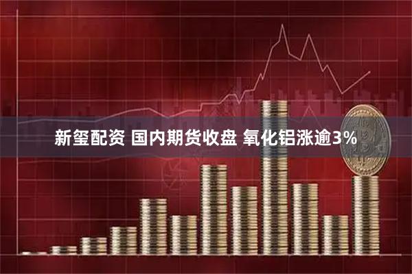 新玺配资 国内期货收盘 氧化铝涨逾3%