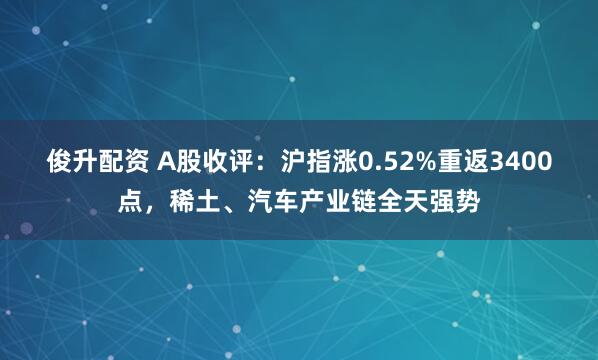俊升配资 A股收评：沪指涨0.52%重返3400点，稀土、汽车产业链全天强势