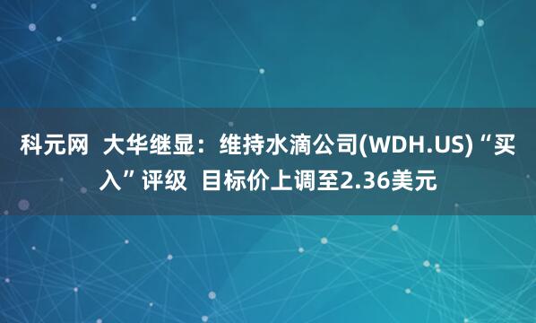 科元网  大华继显：维持水滴公司(WDH.US)“买入”评级  目标价上调至2.36美元