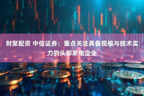 财聚配资 中信证券：重点关注具备规模与技术实力的头部家电企业