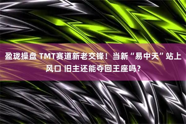 盈珑操盘 TMT赛道新老交锋!当新“易中天”站上风口 旧主还能夺回王座吗?