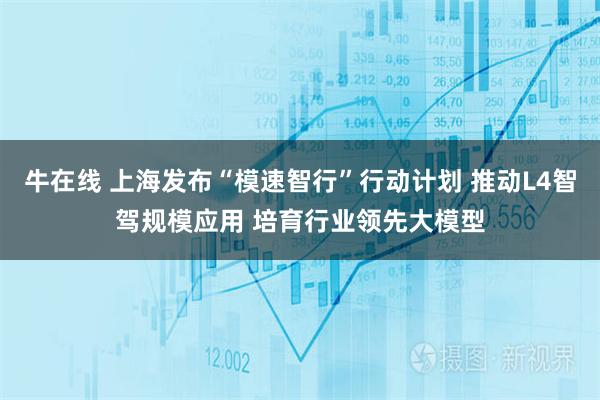 牛在线 上海发布“模速智行”行动计划 推动L4智驾规模应用 培育行业领先大模型