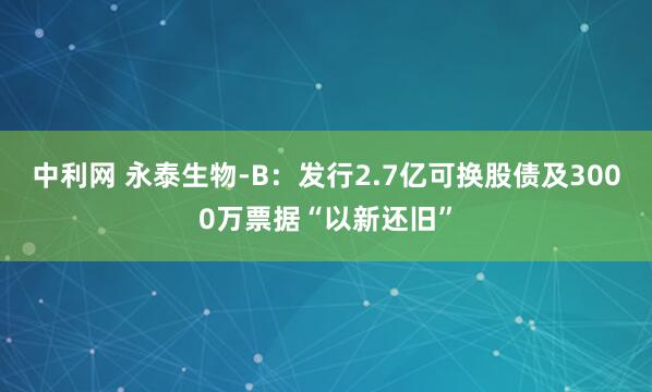 中利网 永泰生物-B：发行2.7亿可换股债及3000万票据“以新还旧”