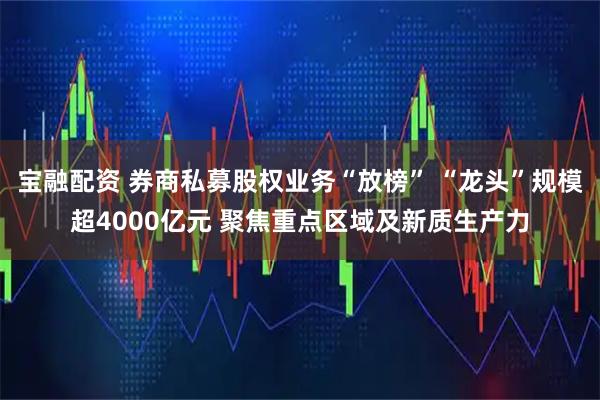 宝融配资 券商私募股权业务“放榜” “龙头”规模超4000亿元 聚焦重点区域及新质生产力