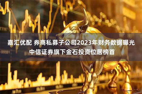 嘉汇优配 券商私募子公司2023年财务数据曝光 中信证券旗下金石投资位居榜首