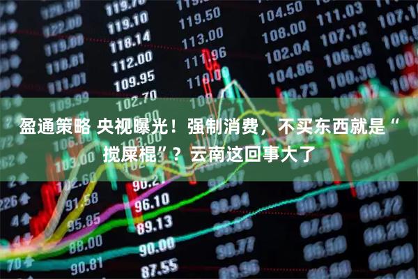 盈通策略 央视曝光！强制消费，不买东西就是“搅屎棍”？云南这回事大了