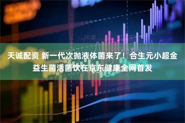 天诚配资 新一代次抛液体菌来了！合生元小超金益生菌活菌饮在京东健康全网首发