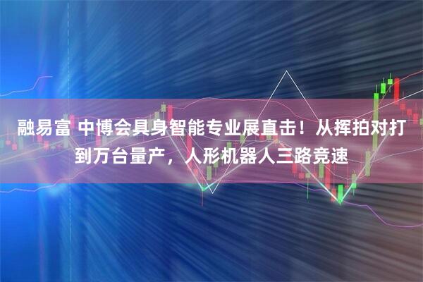 融易富 中博会具身智能专业展直击！从挥拍对打到万台量产，人形机器人三路竞速