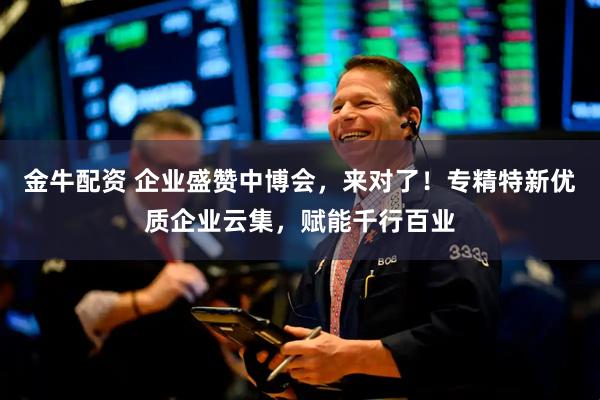 金牛配资 企业盛赞中博会，来对了！专精特新优质企业云集，赋能千行百业